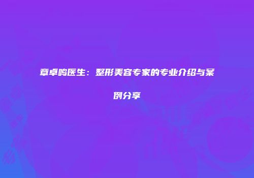 章卓鸣医生：整形美容专家的专业介绍与案例分享