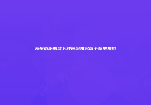 苏州市脂肪隆下颌医院排名前十榜单揭晓