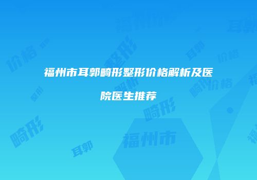 福州市耳郭畸形整形价格解析及医院医生推荐