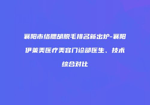 襄阳市络腮胡脱毛排名新出炉-襄阳伊莱美医疗美容门诊部医生、技术综合对比