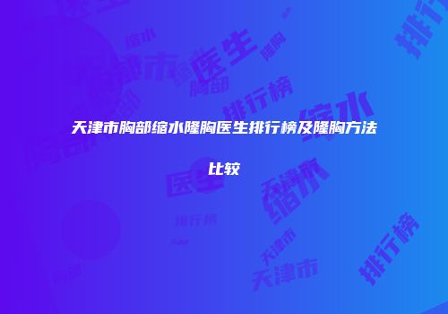 天津市胸部缩水隆胸医生排行榜及隆胸方法比较
