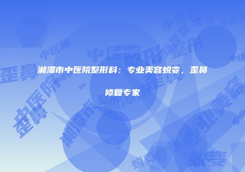 湘潭市中医院整形科：专业美容蜕变，歪鼻修复专家