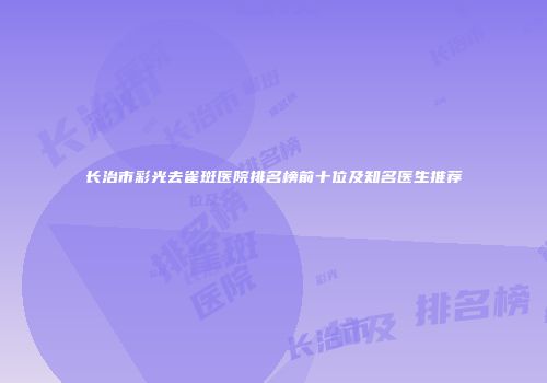 长治市彩光去雀斑医院排名榜前十位及知名医生推荐