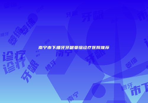 南宁市下槽牙牙龈萎缩诊疗医院推荐