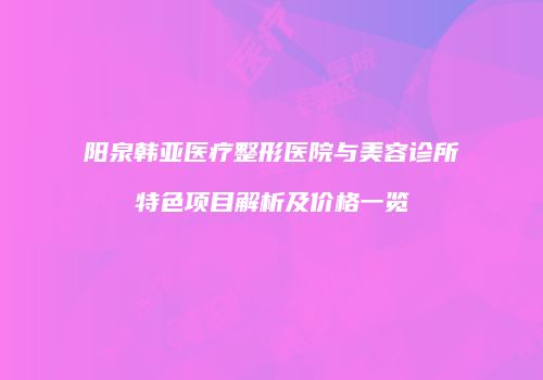 阳泉韩亚医疗整形医院与美容诊所特色项目解析及价格一览