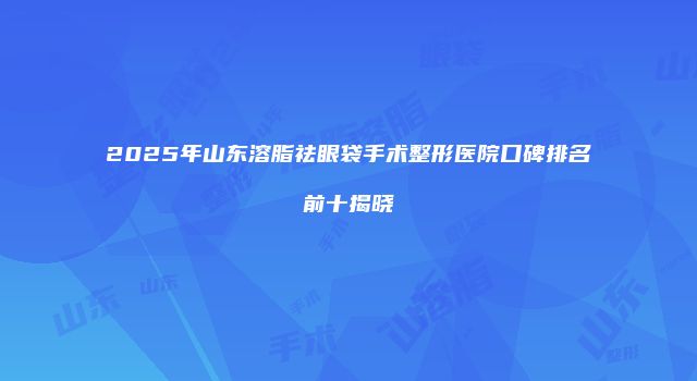 2025年山东溶脂祛眼袋手术整形医院口碑排名前十揭晓