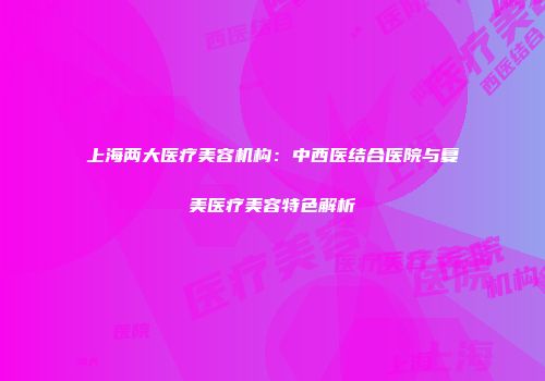 上海两大医疗美容机构：中西医结合医院与复美医疗美容特色解析