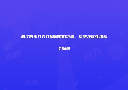 阳江市不开刀开眼角整形价格、医院及医生推荐全解析
