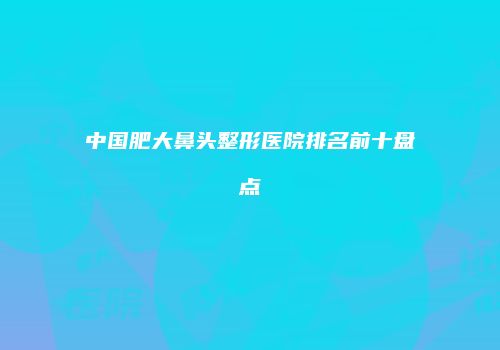 中国肥大鼻头整形医院排名前十盘点
