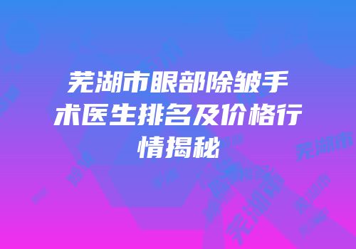 芜湖市眼部除皱手术医生排名及价格行情揭秘