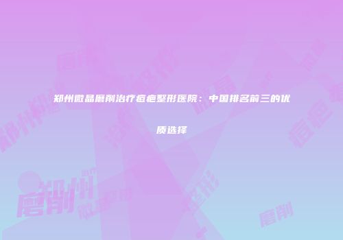 郑州微晶磨削治疗痘疤整形医院：中国排名前三的优质选择