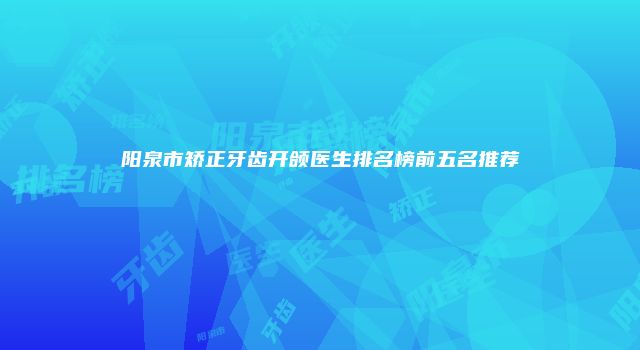 阳泉市矫正牙齿开颌医生排名榜前五名推荐