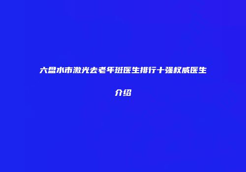 六盘水市激光去老年斑医生排行十强权威医生介绍