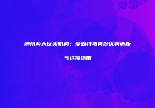 郴州两大医美机构：爱思特与青源优势解析与选择指南