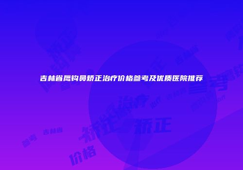 吉林省鹰钩鼻矫正治疗价格参考及优质医院推荐