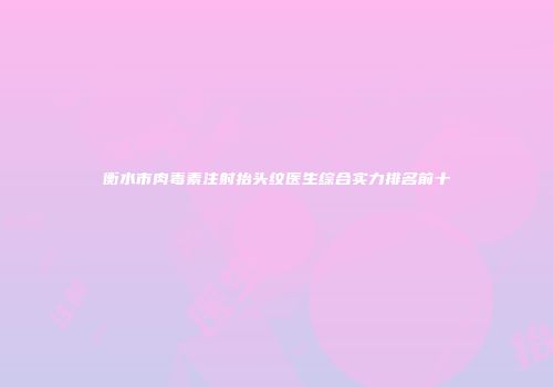 衡水市肉毒素注射抬头纹医生综合实力排名前十