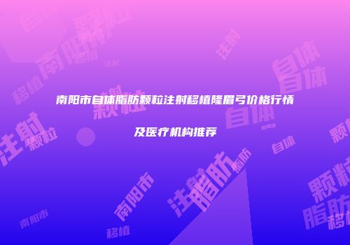 南阳市自体脂肪颗粒注射移植隆眉弓价格行情及医疗机构推荐