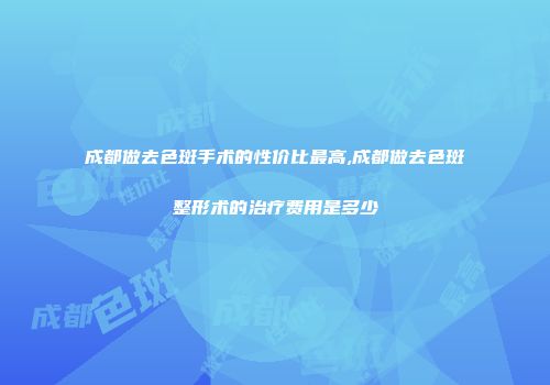 成都做去色斑手术的性价比最高,成都做去色斑整形术的治疗费用是多少