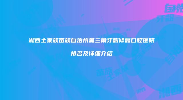 湘西土家族苗族自治州黑三角牙龈修复口腔医院排名及详细介绍