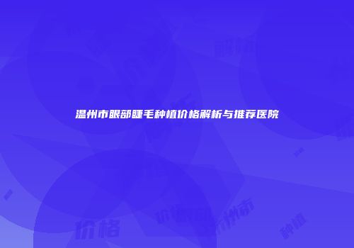 温州市眼部睫毛种植价格解析与推荐医院
