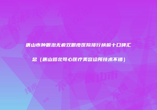 唐山市肿眼泡无痕双眼皮医院排行榜前十口碑汇总（唐山路北可心医疗美容诊所技术不错）