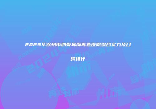 2025年徐州市肋骨耳廓再造医院综合实力及口碑排行