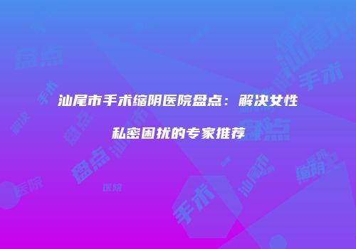汕尾市手术缩阴医院盘点：解决女性私密困扰的专家推荐