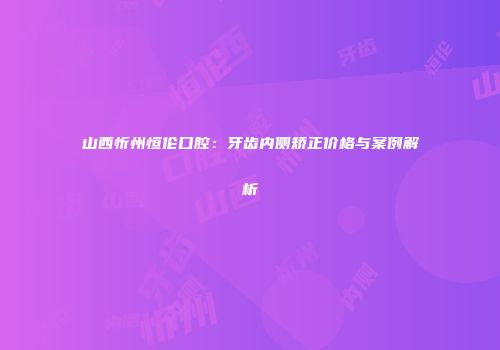 山西忻州恒伦口腔：牙齿内侧矫正价格与案例解析