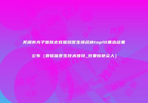 芜湖市光子嫩肤去妊娠斑医生排名榜top10票选结果公布（晋毓信医生技术独特_效果惊艳众人）
