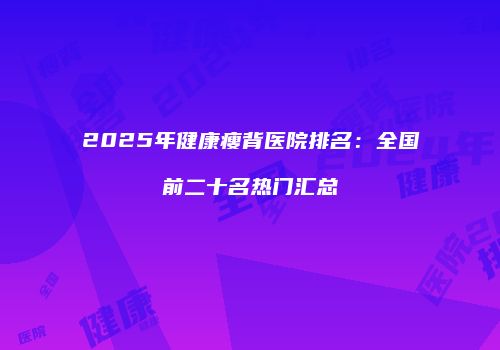 2025年健康瘦背医院排名：全国前二十名热门汇总