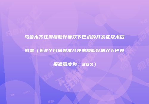 乌鲁木齐注射瘦脸针瘦双下巴术的并发症及术后效果（近6个月乌鲁木齐注射瘦脸针瘦双下巴效果满意度为：96%）