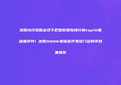 沈阳光纤溶脂去双下巴整形医院排行榜top10强深度评判！沈阳SNOW斯诺医疗美容门诊好评合集推荐