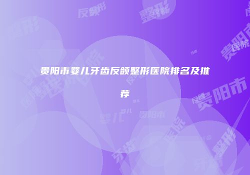 贵阳市婴儿牙齿反颌整形医院排名及推荐