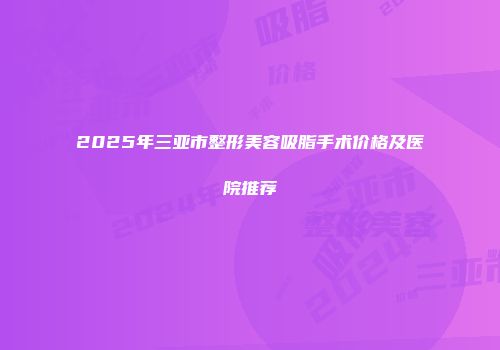2025年三亚市整形美容吸脂手术价格及医院推荐