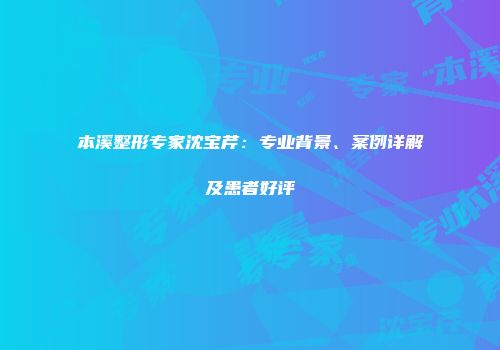本溪整形专家沈宝芹：专业背景、案例详解及患者好评