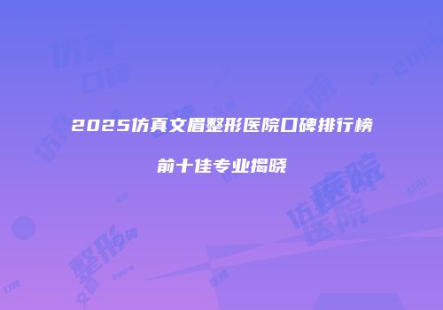 2025仿真文眉整形医院口碑排行榜前十佳专业揭晓