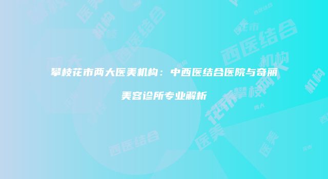攀枝花市两大医美机构：中西医结合医院与奇丽美容诊所专业解析