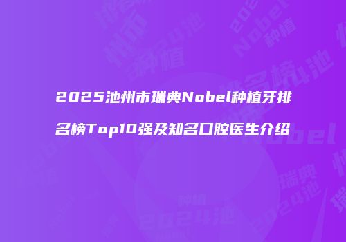 2025池州市瑞典Nobel种植牙排名榜Top10强及知名口腔医生介绍