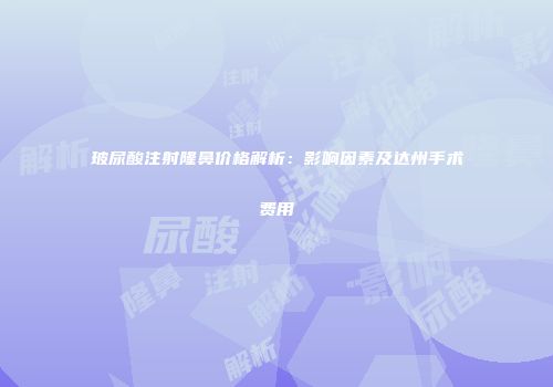 玻尿酸注射隆鼻价格解析：影响因素及达州手术费用