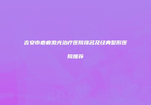 吉安市疤痕激光治疗医院排名及经典整形医院推荐
