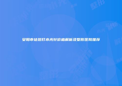 安阳市祛斑打水光针价格解析及整形医院推荐