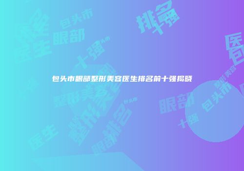 包头市眼部整形美容医生排名前十强揭晓