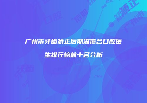广州市牙齿矫正后期深覆合口腔医生排行榜前十名分析