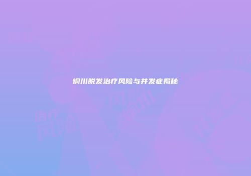 铜川脱发治疗风险与并发症揭秘
