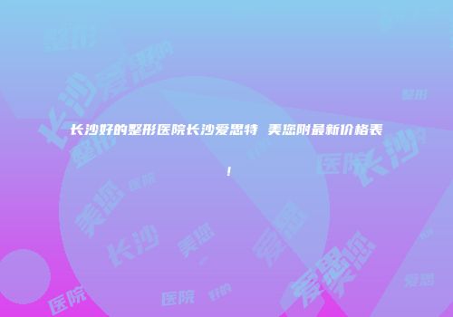 长沙好的整形医院长沙爱思特 美您附最新价格表！