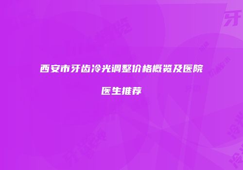 西安市牙齿冷光调整价格概览及医院医生推荐