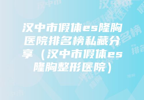 汉中市假体es隆胸医院排名榜私藏分享（汉中市假体es隆胸整形医院）