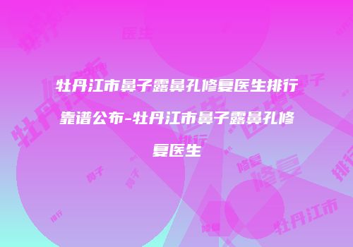 牡丹江市鼻子露鼻孔修复医生排行靠谱公布-牡丹江市鼻子露鼻孔修复医生