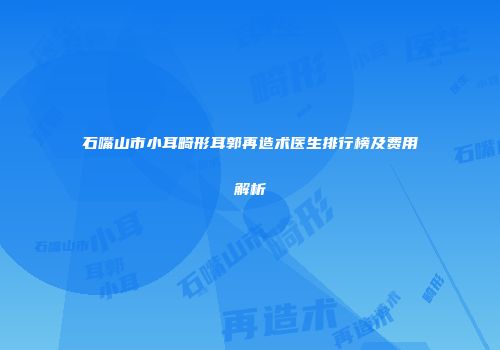 石嘴山市小耳畸形耳郭再造术医生排行榜及费用解析