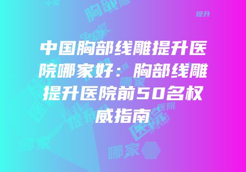 中国胸部线雕提升医院哪家好：胸部线雕提升医院前50名权威指南